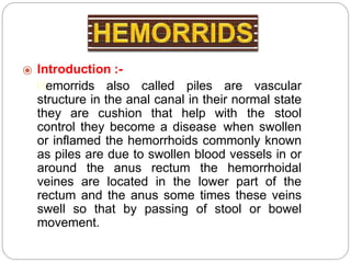 ⦿ Introduction :-
Hemorrids also called piles are vascular
structure in the anal canal in their normal state
they are cushion that help with the stool
control they become a disease when swollen
or inflamed the hemorrhoids commonly known
as piles are due to swollen blood vessels in or
around the anus rectum the hemorrhoidal
veines are located in the lower part of the
rectum and the anus some times these veins
swell so that by passing of stool or bowel
movement.
 