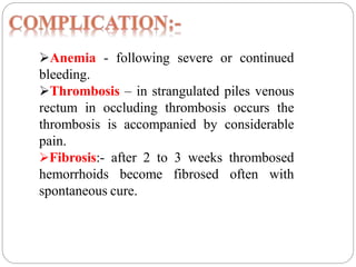 Anemia - following severe or continued
bleeding.
Thrombosis – in strangulated piles venous
rectum in occluding thrombosis occurs the
thrombosis is accompanied by considerable
pain.
Fibrosis:- after 2 to 3 weeks thrombosed
hemorrhoids become fibrosed often with
spontaneous cure.
 