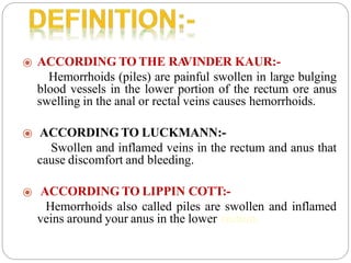 ⦿ ACCORDING TO THE RA
VINDER KAUR:-
Hemorrhoids (piles) are painful swollen in large bulging
blood vessels in the lower portion of the rectum ore anus
swelling in the anal or rectal veins causes hemorrhoids.
⦿ ACCORDING TO LUCKMANN:-
Swollen and inflamed veins in the rectum and anus that
cause discomfort and bleeding.
⦿ ACCORDING TO LIPPIN COTT:-
Hemorrhoids also called piles are swollen and inflamed
veins around your anus in the lower rectum.
 