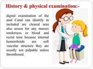 digital examination of the
anal Canal can identify in
included are cleared area
also assess for any masses
tenderness or blood and
rectal tone because internal
hemorrhoids are soft
vascular structure they are
usually not palpable unless
thrombosed.
 