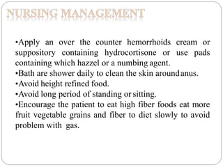 •Apply an over the counter hemorrhoids cream or
suppository containing hydrocortisone or use pads
containing which hazzel or a numbing agent.
•Bath are shower daily to clean the skin aroundanus.
•Avoid height refined food.
•Avoid long period of standing or sitting.
•Encourage the patient to eat high fiber foods eat more
fruit vegetable grains and fiber to diet slowly to avoid
problem with gas.
 