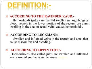  ACCORDING TO THE RAVINDER KAUR:-
Hemorrhoids (piles) are painful swollen in large bulging
blood vessels in the lower portion of the rectum ore anus
swelling in the anal or rectal veins causes hemorrhoids.
 ACCORDING TO LUCKMANN:-
Swollen and inflamed veins in the rectum and anus that
cause discomfort and bleeding.
 ACCORDING TO LIPPIN COTT:-
Hemorrhoids also called piles are swollen and inflamed
veins around your anus in the lower rectum.
 