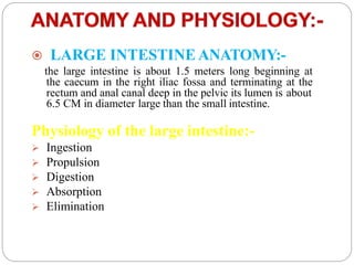  LARGE INTESTINE ANATOMY:-
the large intestine is about 1.5 meters long beginning at
the caecum in the right iliac fossa and terminating at the
rectum and anal canal deep in the pelvic its lumen is about
6.5 CM in diameter large than the small intestine.
Physiology of the large intestine:-
 Ingestion
 Propulsion
 Digestion
 Absorption
 Elimination
 
