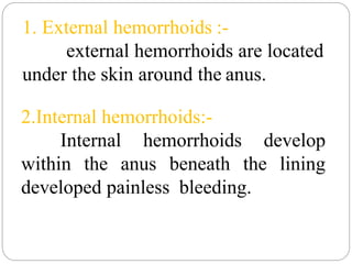 1. External hemorrhoids :-
external hemorrhoids are located
under the skin around the anus.
2.Internal hemorrhoids:-
Internal hemorrhoids develop
within the anus beneath the lining
developed painless bleeding.
 