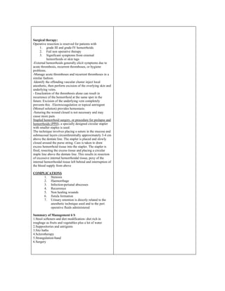 Surgical therapy:
Operative resection is reserved for patients with
1. grade III and grade IV hemorrhoids
2. Fail non operative therapy
3. Significant symptoms from external
hemorrhoids or skin tags
-External hemorrhoids generally elicit symptoms due to
acute thrombosis, recurrent thromboses, or hygiene
problems.
-Manage acute thromboses and recurrent thromboses in a
similar fashion.
-Identify the offending vascular cluster inject local
anesthetic, then perform excision of the overlying skin and
underlying veins.
- Enucleation of the thrombosis alone can result in
recurrence of the hemorrhoid at the same spot in the
future. Excision of the underlying vein completely
prevents this . Electrocoagulation or topical astringent
(Monsel solution) provides hemostasis.
-Suturing the wound closed is not necessary and may
cause more pain.
Stapled hemorrhoid surgery, or procedure for prolapse and
hemorrhoids (PPH), a specially designed circular stapler
with smaller staples is used.
The technique involves placing a suture in the mucosa and
submucosal layers circumferentially approximately 3-4 cm
above the dentate line. The stapler is placed and slowly
closed around the purse string. Care is taken to draw
excess hemorrhoid tissue into the stapler. The stapler is
fired, resecting the excess tissue and placing a circular
staple line above the dentate line. This results in resection
of excessive internal hemorrhoidal tissue, pexy of the
internal hemorrhoidal tissue left behind and interruption of
the blood supply from above
COMPLICATIONS
1. Stenosis
2. Haemorrhage
3. Infection-perianal abscesses
4. Recurrence
5. Non healing wounds
6. fistula formation
7. Urinary retention is directly related to the
anesthetic technique used and to the peri
operative fluids administered
Summary of Management 6 S
1.Stool softeners and diet modification- diet rich in
roughage as fruits and vegetables plus a lot of water
2.Suppositories and astrigents
3.Sitz baths
4.Sclerotherapy
5.Strangulation-band
6.Surgery
 