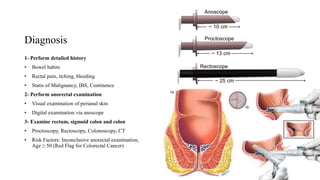 Diagnosis
1- Perform detailed history
• Bowel habits
• Rectal pain, itching, bleeding
• Statis of Malignancy, IBS, Continence
2- Perform anorectal examination
• Visual examination of perianal skin
• Digital examination via anoscope
3- Examine rectum, sigmoid colon and colon
• Proctoscopy, Rectoscopy, Colonoscopy, CT
• Risk Factors: Inconclusive anorectal examination,
Age ≥ 50 (Red Flag for Colorectal Cancer)
 