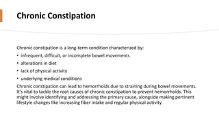 Chronic Constipation
Chronic constipation is a long-term condition characterized by:
• infrequent, difficult, or incomplete bowel movements
• alterations in diet
• lack of physical activity
• underlying medical conditions
Chronic constipation can lead to hemorrhoids due to straining during bowel movements.
It’s vital to tackle the root causes of chronic constipation to prevent hemorrhoids. This
might involve identifying and addressing the primary cause, alongside making pertinent
lifestyle changes like increasing fiber intake and regular physical activity.
 