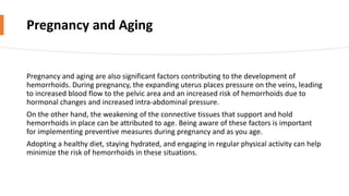 Pregnancy and Aging
Pregnancy and aging are also significant factors contributing to the development of
hemorrhoids. During pregnancy, the expanding uterus places pressure on the veins, leading
to increased blood flow to the pelvic area and an increased risk of hemorrhoids due to
hormonal changes and increased intra-abdominal pressure.
On the other hand, the weakening of the connective tissues that support and hold
hemorrhoids in place can be attributed to age. Being aware of these factors is important
for implementing preventive measures during pregnancy and as you age.
Adopting a healthy diet, staying hydrated, and engaging in regular physical activity can help
minimize the risk of hemorrhoids in these situations.
 