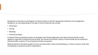 Recognition of symptoms and diagnosis of hemorrhoids are vital for appropriate treatment and management.
Symptoms can vary depending on the type of hemorrhoid and may include:
• Rectal pain
• Itching
• Bleeding
• Potential prolapse
A medical history and physical exam can help get hemorrhoids diagnosed, with external hemorrhoids usually
apparent, especially if a blood clot has formed. You should consult with a doctor if hemorrhoids do not respond to
treatment after a week or if recurring hemorrhoids are present.
Medical attention should be sought if serious anal discomfort, heavy rectal bleeding, or a fever is present. Seek help
immediately to avoid any further complications.
 