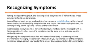 Recognizing Symptoms
Itching, mild pain throughout, and bleeding could be symptoms of hemorrhoids. These
symptoms should not be ignored.
Internal hemorrhoids are generally painless but can cause rectal bleeding, while external
hemorrhoids can cause itching and pain in the anal region. The severity of symptoms can
vary depending on the type and severity of the hemorrhoids.
In some cases, the symptoms of hemorrhoids may be mild and can be managed with at-
home remedies. In other cases, the symptoms may be more severe and may require
medical treatment.
Recognizing the symptoms associated with hemorrhoids is key to obtaining suitable
treatment and managing the condition effectively. If you experience any of the symptoms
mentioned above, consult your doctor for a proper diagnosis and tailored treatment plan.
 