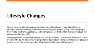 Lifestyle Changes
One of the most effective ways to treat hemorrhoids at home is by making lifestyle
changes, such as increasing fiber intake and avoiding prolonged sitting. Consuming high-
fiber foods, like fruits, vegetables, and whole grains, can help soften stools and reduce the
pressure on hemorrhoids.
Staying hydrated can also help keep stools soft and prevent constipation, a common cause
of hemorrhoids. Additionally, avoiding extended periods of sitting can help reduce pressure
on the veins in the rectal area, thus alleviating most hemorrhoid symptoms.
 