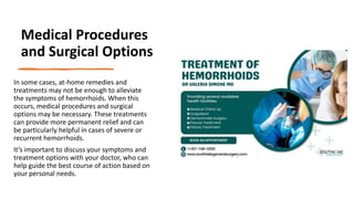 Medical Procedures
and Surgical Options
In some cases, at-home remedies and
treatments may not be enough to alleviate
the symptoms of hemorrhoids. When this
occurs, medical procedures and surgical
options may be necessary. These treatments
can provide more permanent relief and can
be particularly helpful in cases of severe or
recurrent hemorrhoids.
It’s important to discuss your symptoms and
treatment options with your doctor, who can
help guide the best course of action based on
your personal needs.
 