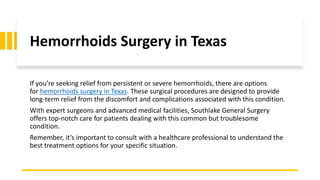 Hemorrhoids Surgery in Texas
If you’re seeking relief from persistent or severe hemorrhoids, there are options
for hemorrhoids surgery in Texas. These surgical procedures are designed to provide
long-term relief from the discomfort and complications associated with this condition.
With expert surgeons and advanced medical facilities, Southlake General Surgery
offers top-notch care for patients dealing with this common but troublesome
condition.
Remember, it’s important to consult with a healthcare professional to understand the
best treatment options for your specific situation.
 