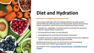 Diet and Hydration
Consuming a high-fiber diet and staying hydrated can help prevent
hemorrhoids by softening stools and reducing the need to strain during
bowel movements. Some tips for preventing hemorrhoids include:
• Eating fruits, vegetables, and whole grains to provide the necessary
fiber for regular bowel movements
• Drinking plenty of water to stay hydrated
• Avoiding excessive straining during bowel movements
• Establish a routine of regular physical activities to boost your digestive
system’s efficiency and promote optimal health
By following these tips, you can minimize the risk of developing
hemorrhoids and maintain good digestive health.
Let’s explore more: Hemorrhoids: Essential Guide - Southlake General
Surgery
 