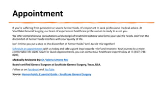 Appointment
If you’re suffering from persistent or severe hemorrhoids, it’s important to seek professional medical advice. At
Southlake General Surgery, our team of experienced healthcare professionals is ready to assist you.
We offer comprehensive consultations and a range of treatment options tailored to your specific needs. Don’t let the
discomfort of hemorrhoids interfere with your quality of life.
Isn’t it time you put a stop to the discomfort of hemorrhoids? Let’s tackle this together!
Schedule an appointment with us today and take a giant leap towards relief and recovery. Your journey to a more
comfortable life starts now! For Quick Appointments, you can contact our healthcare expert today at +1 (817) 748-
0200.
Medically Reviewed By: Dr. Valeria Simone MD
Board-certified General Surgeon at Southlake General Surgery, Texas, USA.
Follow us on Facebook and YouTube.
Source: Hemorrhoids: Essential Guide - Southlake General Surgery
 