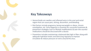 Key Takeaways
• Hemorrhoids are swollen and inflamed veins in the anal and rectal
region that can cause pain, itching, discomfort, and bleeding.
• Risk factors include pregnancy, being overweight or obese, chronic
constipation, etc. Early diagnosis is essential for successful treatment &
prevention strategies such as lifestyle modifications & over-the-counter
medications should be discussed with a doctor.
• Prevention includes maintaining a balanced diet high in fiber along with
adequate hydration levels and exercising regularly to improve
circulation & reduce pressure on veins around the anus.
 