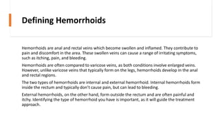 Defining Hemorrhoids
Hemorrhoids are anal and rectal veins which become swollen and inflamed. They contribute to
pain and discomfort in the area. These swollen veins can cause a range of irritating symptoms,
such as itching, pain, and bleeding.
Hemorrhoids are often compared to varicose veins, as both conditions involve enlarged veins.
However, unlike varicose veins that typically form on the legs, hemorrhoids develop in the anal
and rectal regions.
The two types of hemorrhoids are internal and external hemorrhoid. Internal hemorrhoids form
inside the rectum and typically don’t cause pain, but can lead to bleeding.
External hemorrhoids, on the other hand, form outside the rectum and are often painful and
itchy. Identifying the type of hemorrhoid you have is important, as it will guide the treatment
approach.
 