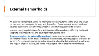 External Hemorrhoids
An external hemorrhoid, unlike its internal counterparts, forms in the anus and lower
rectum and can cause pain, itching, and discomfort. These external hemorrhoids are
covered by sensitive skin and may appear as small lumps just outside the anus.
In some cases, blood clots can form within external hemorrhoids, affecting the blood
supply to the affected area and causing sudden, severe pain.
Treatment options for external hemorrhoids range from home remedies or home
treatments such as warm baths, to medical interventions, including topical therapies or
surgery. Prevention strategies, including adopting a healthy diet, maintaining hydration,
and regular physical activity, are key to reducing the risk of external hemorrhoids.
 