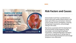 Risk Factors and Causes
Hemorrhoids result from a combination of
factors that cause swollen blood vessels in the
lower part of the anus and rectum. Common
causes include chronic constipation, straining
during bowel movements, and prolonged
sitting on the toilet.
Risk factors associated with the development
of hemorrhoids include pregnancy, being
overweight, and straining during bowel
movements. Understanding these risk factors
and causes can guide you in taking steps to
prevent hemorrhoid development and manage
symptoms more effectively.
 