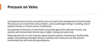 Pressure on Veins
Increased pressure on veins around the anus can lead to the development of hemorrhoids.
This pressure can result from various factors, such as prolonged sitting or standing, lack of
physical activity, or chronic venous insufficiency.
During bowel movements, hemorrhoids are pushed against the sphincter muscle, and
patients with hemorrhoids tend to have a higher resting anal canal tone.
Reducing pressure on veins requires regular physical activity, maintaining a healthy body
weight, and avoiding prolonged sitting or standing. Such measures not only prevent
hemorrhoids but also ease existing symptoms.
 