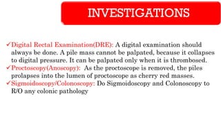 INVESTIGATIONS
✓Digital Rectal Examination(DRE): A digital examination should
always be done. A pile mass cannot be palpated, because it collapses
to digital pressure. It can be palpated only when it is thrombosed.
✓Proctoscopy(Anoscopy): As the proctoscope is removed, the piles
prolapses into the lumen of proctoscope as cherry red masses.
✓Sigmoidoscopy/Colonoscopy: Do Sigmoidoscopy and Colonoscopy to
R/O any colonic pathology
 