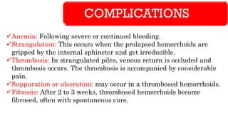COMPLICATIONS
✓Anemia: Following severe or continued bleeding.
✓Strangulation: This occurs when the prolapsed hemorrhoids are
gripped by the internal sphincter and get irreducible.
✓Thrombosis: In strangulated piles, venous return is occluded and
thrombosis occurs. The thrombosis is accompanied by considerable
pain.
✓Suppuration or ulceration: may occur in a thrombosed hemorrhoids.
✓Fibrosis: After 2 to 3 weeks, thrombosed hemorrhoids become
fibrosed, often with spontaneous cure.
 