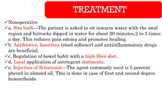 TREATMENT
✓Nonoperative
✓a. Sitz bath—The patient is asked to sit inwarm water with the anal
region and buttocks dipped in water for about 20 minutes,2 to 3 times
a day. This reduces pain edema and promotes healing.
✓b. Antibiotics, laxatives (stool softener) and antiinflammatory drugs
are beneficial.
✓c. Regulation of bowel habit with a high fiber diet.
✓d. Local application of astringent ointments.
✓e. Injection of Sclerosant—The agent commonly used is 5 percent
phenol in almond oil. This is done in case of first and second degree
hemorrhoids.
 
