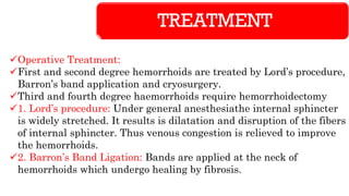 TREATMENT
✓Operative Treatment:
✓First and second degree hemorrhoids are treated by Lord’s procedure,
Barron’s band application and cryosurgery.
✓Third and fourth degree haemorrhoids require hemorrhoidectomy
✓1. Lord’s procedure: Under general anesthesiathe internal sphincter
is widely stretched. It results is dilatation and disruption of the fibers
of internal sphincter. Thus venous congestion is relieved to improve
the hemorrhoids.
✓2. Barron’s Band Ligation: Bands are applied at the neck of
hemorrhoids which undergo healing by fibrosis.
 
