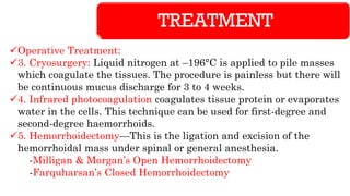 TREATMENT
✓Operative Treatment:
✓3. Cryosurgery: Liquid nitrogen at –196°C is applied to pile masses
which coagulate the tissues. The procedure is painless but there will
be continuous mucus discharge for 3 to 4 weeks.
✓4. Infrared photocoagulation coagulates tissue protein or evaporates
water in the cells. This technique can be used for first-degree and
second-degree haemorrhoids.
✓5. Hemorrhoidectomy—This is the ligation and excision of the
hemorrhoidal mass under spinal or general anesthesia.
-Milligan & Morgan’s Open Hemorrhoidectomy
-Farquharsan’s Closed Hemorrhoidectomy
 