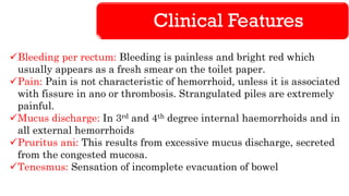 Clinical Features
✓Bleeding per rectum: Bleeding is painless and bright red which
usually appears as a fresh smear on the toilet paper.
✓Pain: Pain is not characteristic of hemorrhoid, unless it is associated
with fissure in ano or thrombosis. Strangulated piles are extremely
painful.
✓Mucus discharge: In 3rd and 4th degree internal haemorrhoids and in
all external hemorrhoids
✓Pruritus ani: This results from excessive mucus discharge, secreted
from the congested mucosa.
✓Tenesmus: Sensation of incomplete evacuation of bowel
 