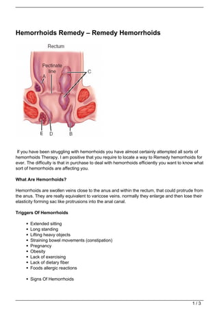 Hemorrhoids Remedy – Remedy Hemorrhoids




 If you have been struggling with hemorrhoids you have almost certainly attempted all sorts of
hemorrhoids Therapy. I am positive that you require to locate a way to Remedy hemorrhoids for
ever. The difficulty is that in purchase to deal with hemorrhoids efficiently you want to know what
sort of hemorrhoids are affecting you.

What Are Hemorrhoids?

Hemorrhoids are swollen veins close to the anus and within the rectum, that could protrude from
the anus. They are really equivalent to varicose veins. normally they enlarge and then lose their
elasticity forming sac like protrusions into the anal canal.

Triggers Of Hemorrhoids

       Extended sitting
       Long standing
       Lifting heavy objects
       Straining bowel movements (constipation)
       Pregnancy
       Obesity
       Lack of exercising
       Lack of dietary fiber
       Foods allergic reactions

       Signs Of Hemorrhoids




                                                                                             1/3
 