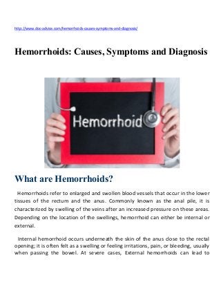 http://www.doc-advice.com/hemorrhoids-causes-symptoms-and-diagnosis/
Hemorrhoids: Causes, Symptoms and Diagnosis
What are Hemorrhoids?
Hemorrhoids refer to enlarged and swollen blood vessels that occur in the lower
tissues of the rectum and the anus. Commonly known as the anal pile, it is
characterized by swelling of the veins after an increased pressure on these areas.
Depending on the location of the swellings, hemorrhoid can either be internal or
external.
Internal hemorrhoid occurs underneath the skin of the anus close to the rectal
opening; it is often felt as a swelling or feeling irritations, pain, or bleeding, usually
when passing the bowel. At severe cases, External hemorrhoids can lead to
 