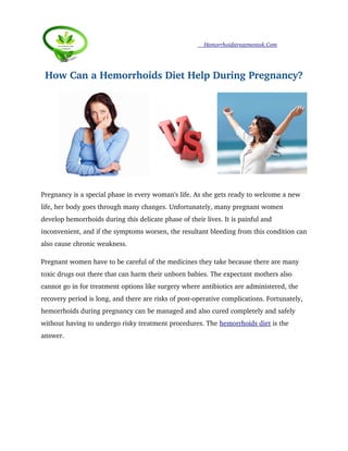                          Hemorrhoidstreatmentok.Com
How Can a Hemorrhoids Diet Help During Pregnancy?
Pregnancy is a special phase in every woman's life. As she gets ready to welcome a new 
life, her body goes through many changes. Unfortunately, many pregnant women 
develop hemorrhoids during this delicate phase of their lives. It is painful and 
inconvenient, and if the symptoms worsen, the resultant bleeding from this condition can
also cause chronic weakness. 
Pregnant women have to be careful of the medicines they take because there are many 
toxic drugs out there that can harm their unborn babies. The expectant mothers also 
cannot go in for treatment options like surgery where antibiotics are administered, the 
recovery period is long, and there are risks of post­operative complications. Fortunately, 
hemorrhoids during pregnancy can be managed and also cured completely and safely 
without having to undergo risky treatment procedures. The hemorrhoids diet is the 
answer. 
 