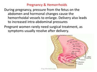 Pregnancy & Hemorrhoids
During pregnancy, pressure from the fetus on the
abdomen and hormonal changes cause the
hemorrhoidal vessels to enlarge. Delivery also leads
to increased intra-abdominal pressures
Pregnant women rarely need surgical treatment, as
symptoms usually resolve after delivery.
Drug information page
 
