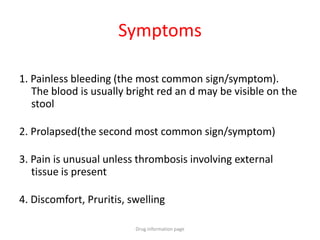 Symptoms
1. Painless bleeding (the most common sign/symptom).
The blood is usually bright red an d may be visible on the
stool
2. Prolapsed(the second most common sign/symptom)
3. Pain is unusual unless thrombosis involving external
tissue is present
4. Discomfort, Pruritis, swelling
Drug information page
 