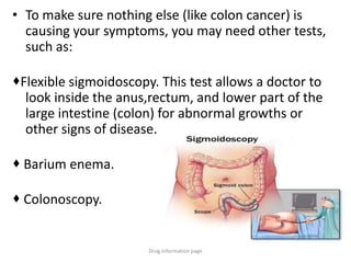 • To make sure nothing else (like colon cancer) is
causing your symptoms, you may need other tests,
such as:
Flexible sigmoidoscopy. This test allows a doctor to
look inside the anus,rectum, and lower part of the
large intestine (colon) for abnormal growths or
other signs of disease.
 Barium enema.
 Colonoscopy.
Drug information page
 