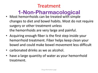 Treatment
1-Non-Pharmacological
• Most hemorrhoids can be treated with simple
changes to diet and bowel habits. Most do not require
surgery or other treatment unless
the hemorrhoids are very large and painful.
• Acquiring enough fiber is the first step inside your
hemorrhoid treatment. Fiber helps keep clean your
bowel and could make bowel movement less difficult
• carbonated drinks as we as alcohol.
• have a large quantity of water as your hemorrhoid
treatment.
Drug information page
 