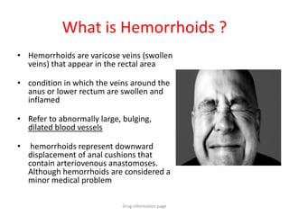 What is Hemorrhoids ?
• Hemorrhoids are varicose veins (swollen
veins) that appear in the rectal area
• condition in which the veins around the
anus or lower rectum are swollen and
inflamed
• Refer to abnormally large, bulging,
dilated blood vessels
• hemorrhoids represent downward
displacement of anal cushions that
contain arteriovenous anastomoses.
Although hemorrhoids are considered a
minor medical problem
Drug information page
 