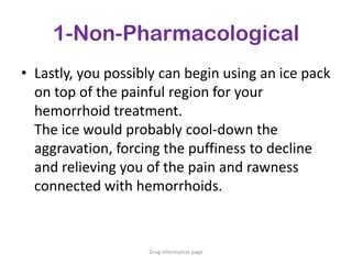 1-Non-Pharmacological
• Lastly, you possibly can begin using an ice pack
on top of the painful region for your
hemorrhoid treatment.
The ice would probably cool-down the
aggravation, forcing the puffiness to decline
and relieving you of the pain and rawness
connected with hemorrhoids.
Drug information page
 