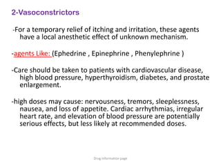 2-Vasoconstrictors
-For a temporary relief of itching and irritation, these agents
have a local anesthetic effect of unknown mechanism.
-agents Like: (Ephedrine , Epinephrine , Phenylephrine )
-Care should be taken to patients with cardiovascular disease,
high blood pressure, hyperthyroidism, diabetes, and prostate
enlargement.
-high doses may cause: nervousness, tremors, sleeplessness,
nausea, and loss of appetite. Cardiac arrhythmias, irregular
heart rate, and elevation of blood pressure are potentially
serious effects, but less likely at recommended doses.
Drug information page
 