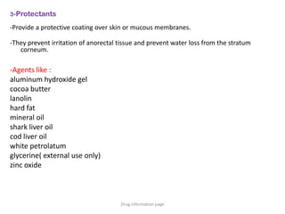 3-Protectants
-Provide a protective coating over skin or mucous membranes.
-They prevent irritation of anorectal tissue and prevent water loss from the stratum
corneum.
-Agents like :
aluminum hydroxide gel
cocoa butter
lanolin
hard fat
mineral oil
shark liver oil
cod liver oil
white petrolatum
glycerine( external use only)
zinc oxide
Drug information page
 