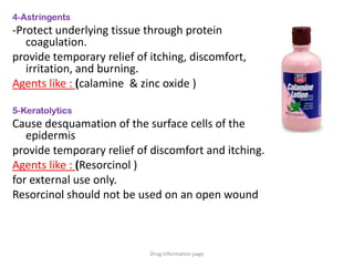 4-Astringents
-Protect underlying tissue through protein
coagulation.
provide temporary relief of itching, discomfort,
irritation, and burning.
Agents like : (calamine & zinc oxide )
5-Keratolytics
Cause desquamation of the surface cells of the
epidermis
provide temporary relief of discomfort and itching.
Agents like : (Resorcinol )
for external use only.
Resorcinol should not be used on an open wound
Drug information page
 