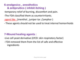 6-analgesics , anesthetics
& antipruitics ( inhibit itching )
-temporary relief of burning, discomfort and pain.
-The FDA classified them as counterirritants.
-agent like : (menthol , juniper tar ,Camphor )
- These agents should not be used to treat internal hemorrhoids
7-Wound healing agents :
-Live cell yeast derivative (LYCD: skin respiratory factor)
- FDA removed them from the list of safe and effective
ingredients
Drug information page
 