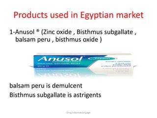 Products used in Egyptian market
1-Anusol ® (Zinc oxide , Bisthmus subgallate ,
balsam peru , bisthmus oxide )
balsam peru is demulcent
Bisthmus subgallate is astrigents
Drug information page
 