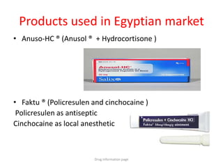 Products used in Egyptian market
• Anuso-HC ® (Anusol ® + Hydrocortisone )
• Faktu ® (Policresulen and cinchocaine )
Policresulen as antiseptic
Cinchocaine as local anesthetic
Drug information page
 