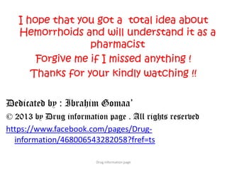 I hope that you got a total idea about
Hemorrhoids and will understand it as a
pharmacist
Forgive me if I missed anything !
Thanks for your kindly watching !!
Dedicated by : Ibrahim Gomaa’
© 2013 by Drug information page . All rights reserved
https://www.facebook.com/pages/Drug-
information/468006543282058?fref=ts
Drug information page
 