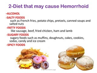 2-Diet that may cause Hemorrhoid
-ALCOHOL
-SALTY FOODS
such as French fries, potato chips, pretzels, canned soups and
salted nuts
-FATTY FOODS
like sausage, beef, fried chicken, ham and lamb
-SUGARY FOODS
sugary foods such as muffins, doughnuts, cakes, cookies,
sodas, candy and ice cream
-SPICY FOODS
Drug information page
 