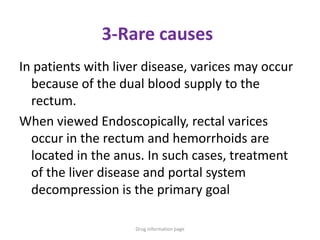 3-Rare causes
In patients with liver disease, varices may occur
because of the dual blood supply to the
rectum.
When viewed Endoscopically, rectal varices
occur in the rectum and hemorrhoids are
located in the anus. In such cases, treatment
of the liver disease and portal system
decompression is the primary goal
Drug information page
 