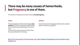 There may be many causes of hemorrhoids,
but Pregnancy is one of them.
The chances of having hemorrhoids increases during Pregnancy.
CAUSE
The growing baby and hormonal changes exert
pressure on the veins and hemorrhoids vessels.
It can cause itching and bleeding in the rectum
area.
In most of the cases, the women have to face
this issue till the birth of the baby.
EFFECTS
Hemorrhoids tend to disappear after the birth, but that
doesn't mean you can ignore it.
More info on how to get rif of hemmorhoids, visit: http://thehemorrhoidsguide.com/hemorrhoids-during-
pregnancy-2/
 