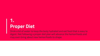 1.
Proper Diet
Drink a lot of water to keep the body hydrated and eat food that is easy to
digest. Not following a proper diet plan will advance the hemorrhoids and
may even bring about new hemorrhoids to shape.
 